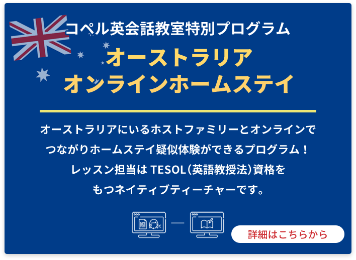 コペル英会話教室特別プログラム オーストラリアオンラインホームステイ オーストラリアにいるホストファミリーとオンラインでつながりホームステイ疑似体験ができるプログラム！レッスン担当はTESOL（英語教授法）資格をもつネイティブティーチャーです。