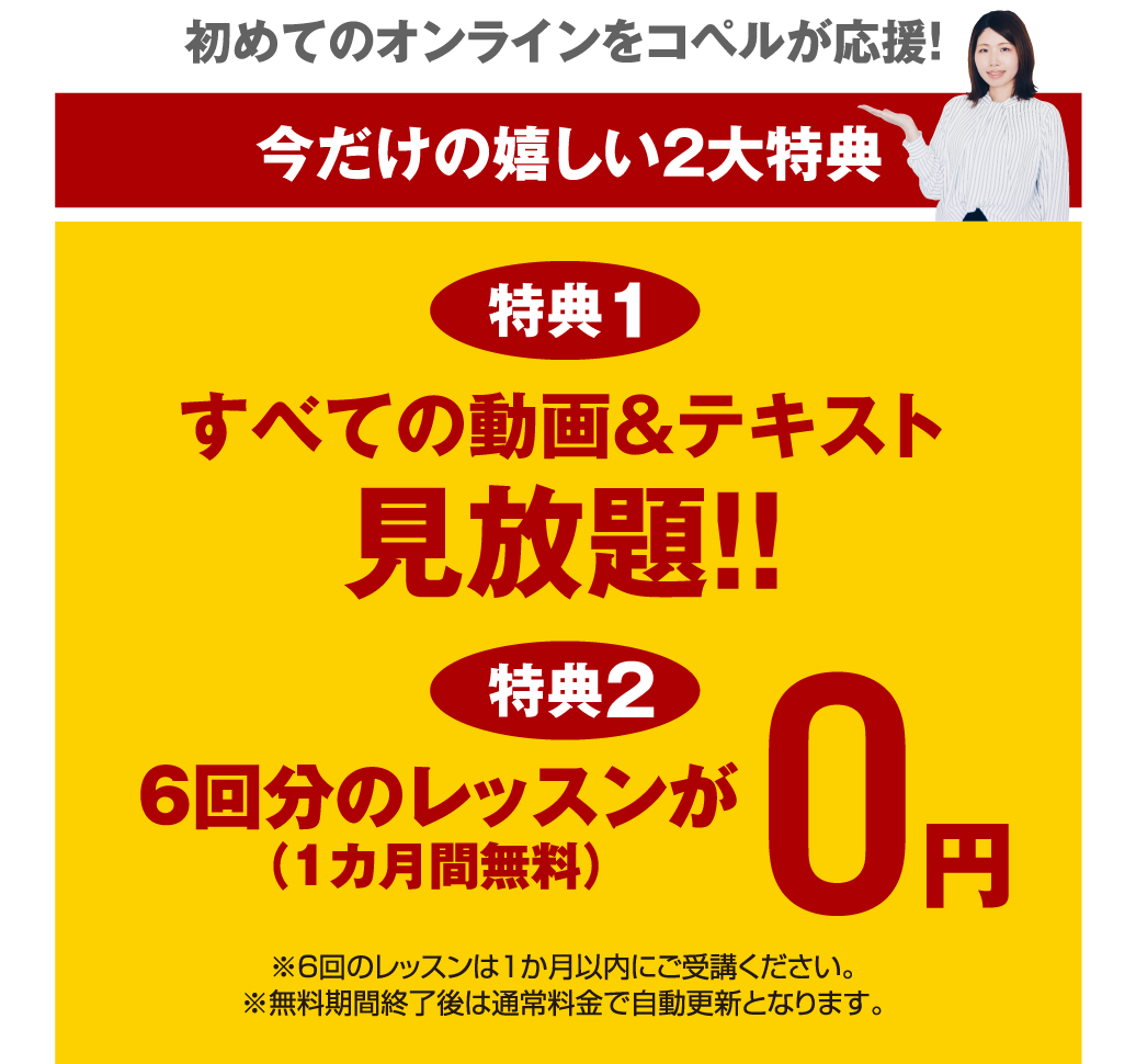 初めてのオンラインをコペルが応援！ 今だけの嬉しい2大特典 特典1 すべての動画＆テキスト見放題！ 6回分のレッスンが0円（1カ月間無料） ※6回のレッスンは1か月以内にご受講ください。※無料期間終了後は通常料金で自動更新となります。