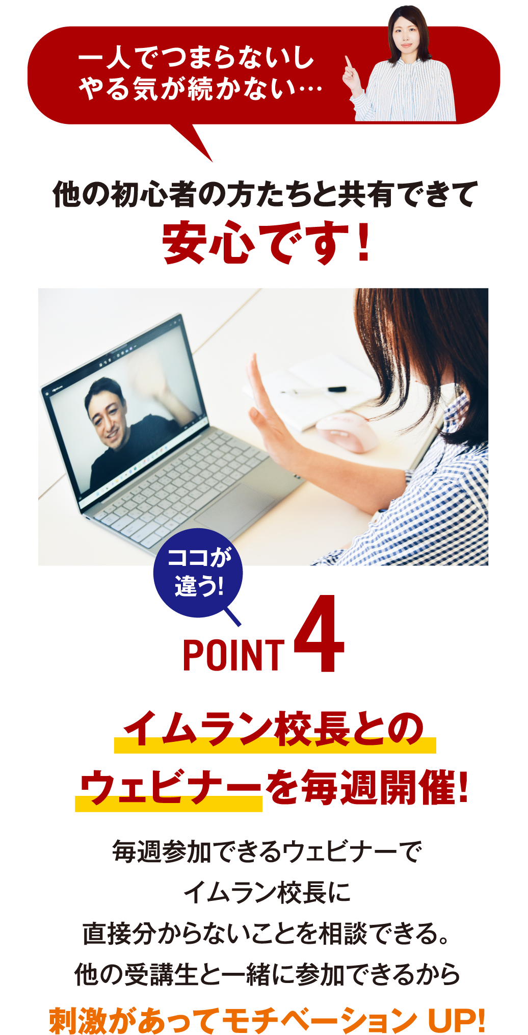 一人でつまらないし、やる気が続かない…他の初心者の方たちと共有できて安心です！ ココが違う！POINT4 イムラン校長とのウェビナーを毎週開催！ 毎週参加できるウェビナーでイムラン校長に直接分からないことを相談できる。他の受講生と一緒に参加できるから刺激があってモチベーションUP!