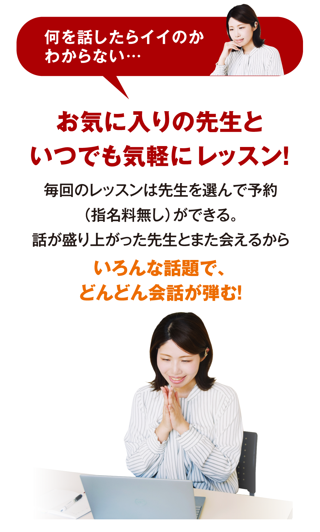 何を話したらイイのかわからない… お気に入りの先生といつでも気軽にレッスン！ 毎回のレッスンは先生を選んで予約（指名料無し）ができる。話が盛り上がった先生とまた会えるからいろんな話題で、どんどん会話が弾む！