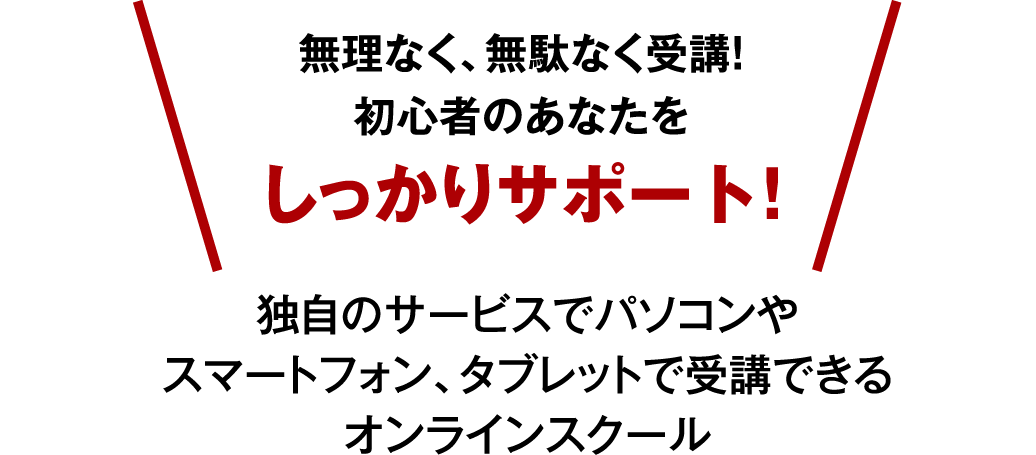 無理なく、無駄なく受講！初心者のあなたをしっかりサポート！ 独自のサービスでパソコンやスマートフォン、タブレットで受講できるオンラインスクール