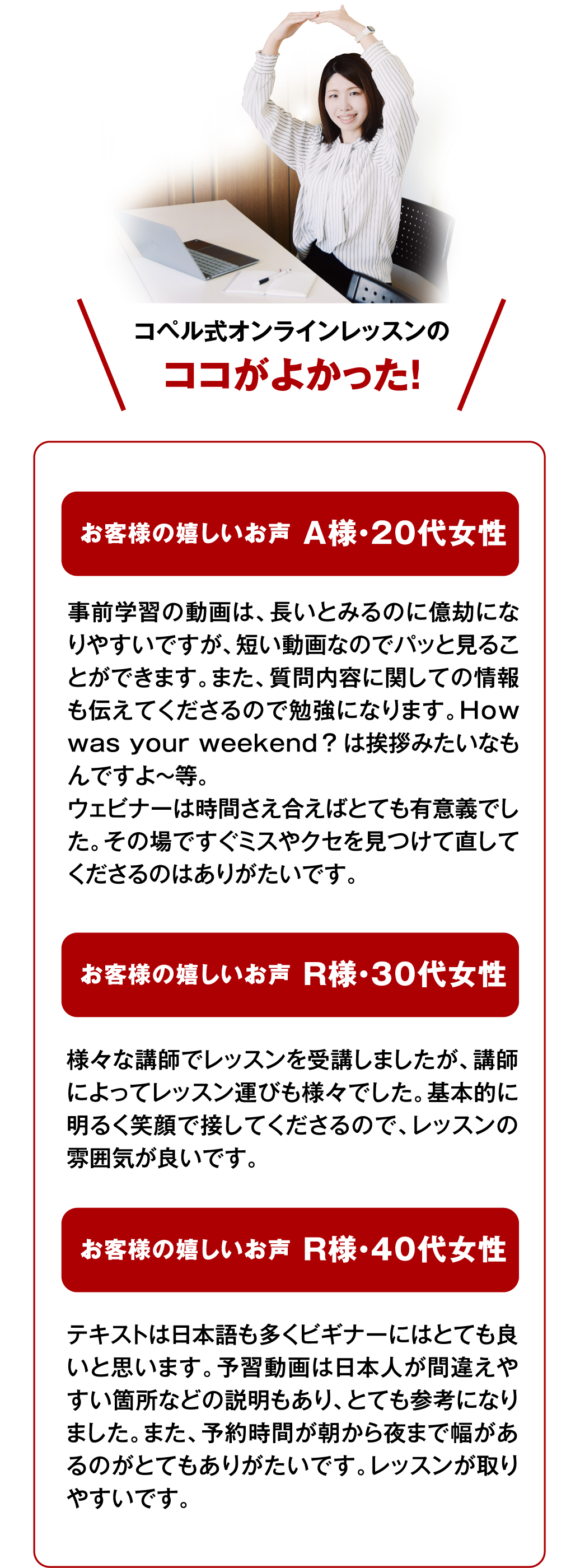 コペル式オンラインレッスンのココがよかった！お客様の嬉しいお声 A様・20代女性 事前学習の動画は、長いとみるのに億劫になりやすいですが、短い動画なのでパッと見ることができます。また、質問内容に関しての情報も伝えてくださるので勉強になります。How was your weekend？は挨拶みたいなもんですよ～等。ウェビナーは時間さえ合えばとても有意義でした。その場ですぐミスやクセを見つけて直してくださるのはありがたいです。 R様・30代女性 様々な講師でレッスンを受講しましたが、講師によってレッスン運びも様々でした。基本的に明るく笑顔で接してくださるので、レッスンの雰囲気が良いです。 N様・40代女性 テキストは日本語も多くビギナーにはとても良いと思います。予習動画は日本人が間違えやすい箇所などの説明もあり、とても参考になりました。また、予約時間が朝から夜まで幅があるのがとてもありがたいです。レッスンが取りやすいです。
