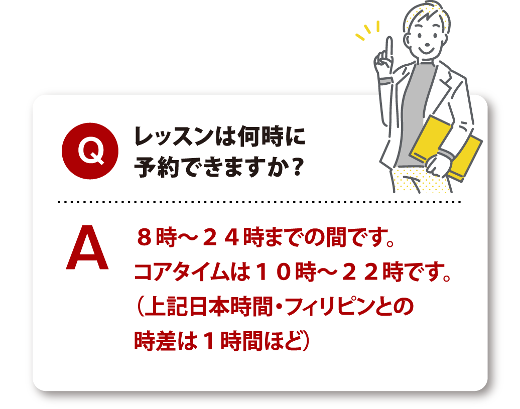 Q レッスンは何時に予約できますか？ A 8時～24時までの間です。コアタイムは10時～22時です。（上記日本時間・フィリピンとの時差は1時間ほど）