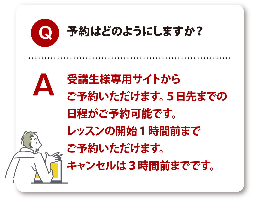 Q 予約はどのようにしますか？ A 受講生様専用サイトからご予約いただけます。5日先までの日程がご予約可能です。レッスンの開始1時間前までご予約いただけます。キャンセルは3時間前までです。