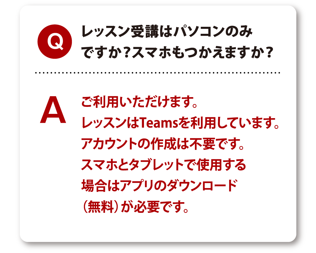 Q レッスン受講はパソコンのみですか？スマホもつかえますか？ A ご利用いただけます。レッスンはTeamsを利用しています。アカウントの作成は不要です。スマホとタブレットで使用する場合はアプリのダウンロード（無料）が必要です。