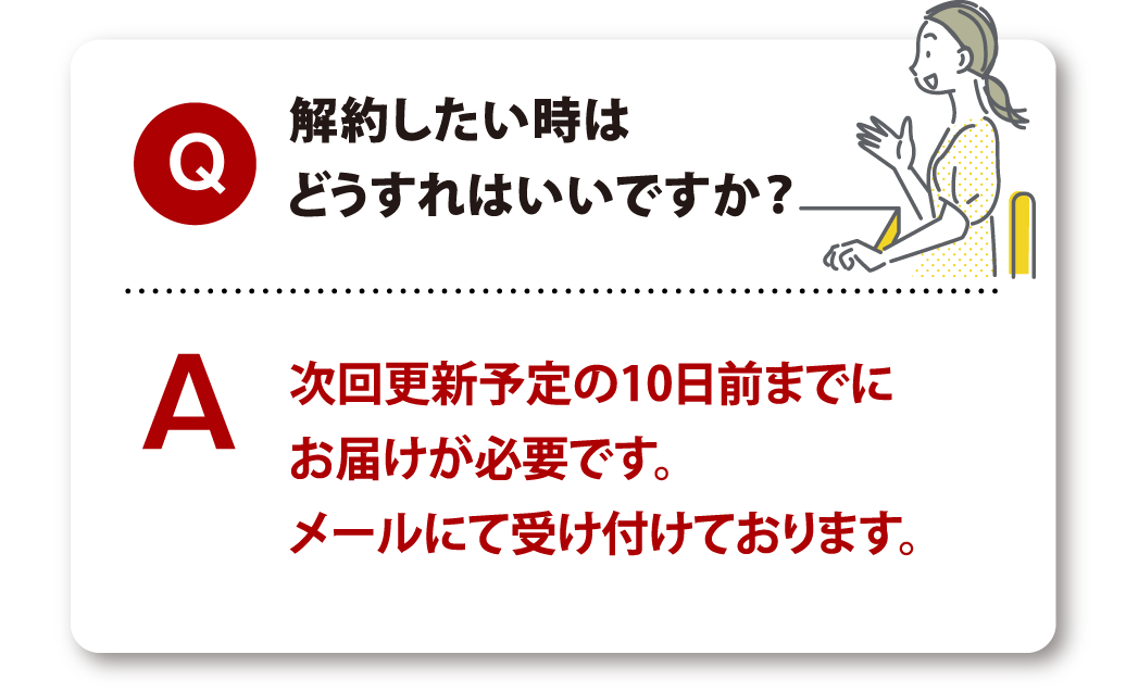 Q 解約したい時はどうすれはいいですか？ A 次回更新予定の10日前までにお届けが必要です。メールにて受け付けております。