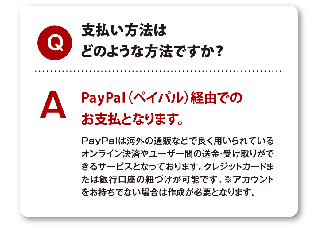 Q 支払い方法はどのような方法ですか？ A PayPal（ペイパル）経由でのお支払となります。PayPalは海外の通販などで良く用いられているオンライン決済やユーザー間の送金・受け取りができるサービスとなっております。クレジットカードまたは銀行口座の紐づけが可能です。※アカウントをお持ちでない場合は作成が必要となります