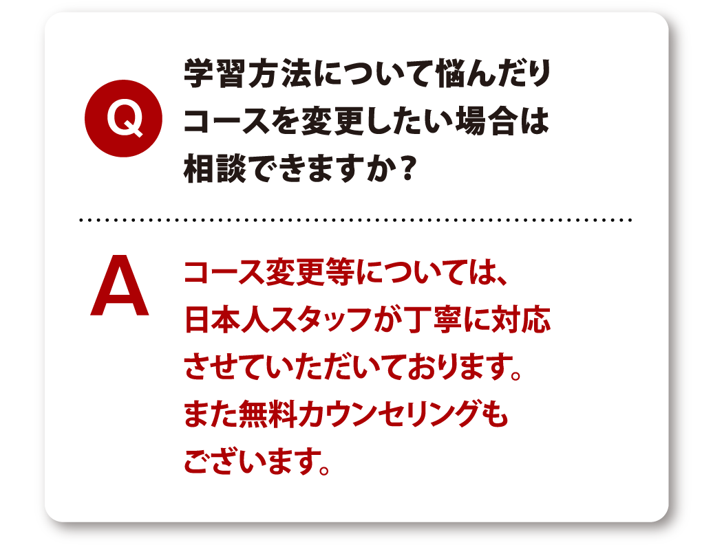 Q 学習方法について悩んだりコースを変更したい場合は相談できますか？ A コース変更等については、日本人スタッフが丁寧に対応させていただいております。また無料カウンセリングもございます。