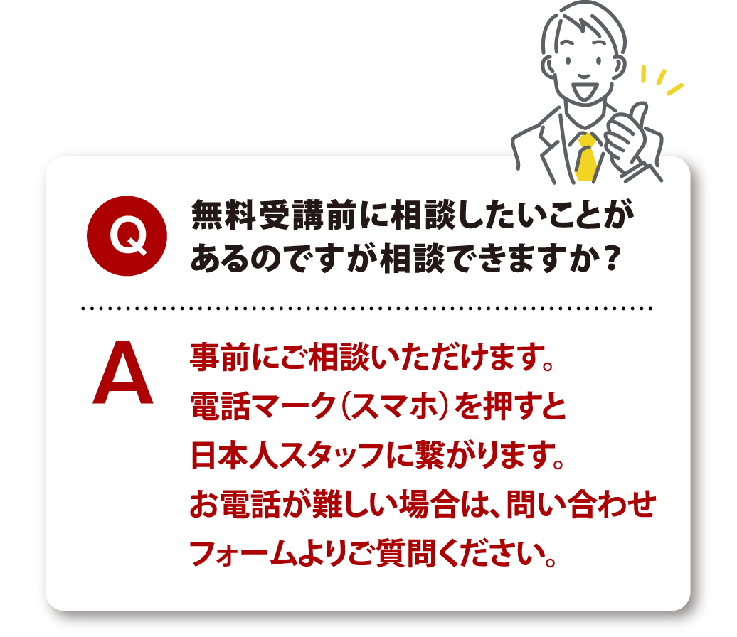 Q 無料受講前に相談したいことがあるのですが相談できますか？ A 事前にご相談いただけます。電話マーク（スマホ）を押すと日本人スタッフに繋がります。お電話が難しい場合は、問い合わせフォームよりご質問ください。