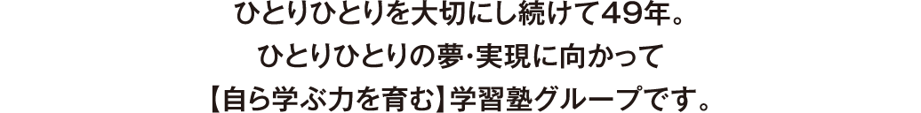 ひとりひとりを大切にし続けて49年。ひとりひとりの夢・実現に向かって【自ら学ぶ力を育む】学習塾グループです。